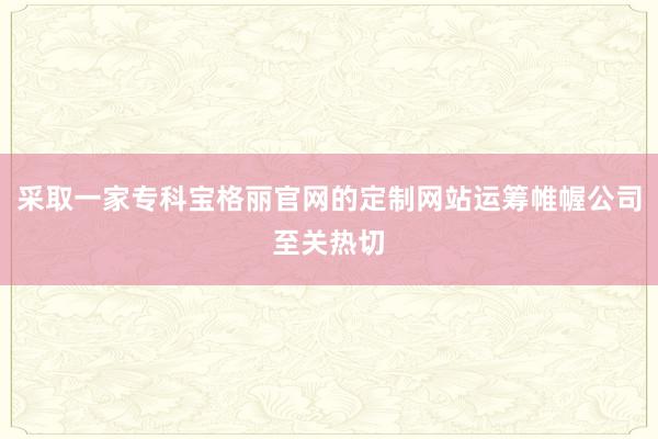 采取一家专科宝格丽官网的定制网站运筹帷幄公司至关热切